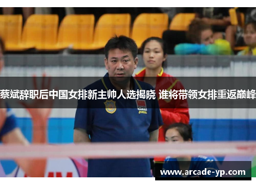蔡斌辞职后中国女排新主帅人选揭晓 谁将带领女排重返巅峰