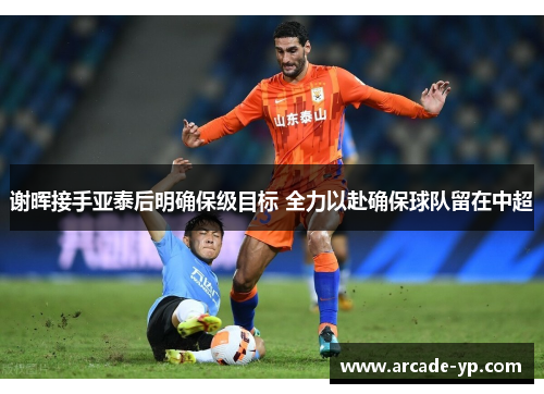 谢晖接手亚泰后明确保级目标 全力以赴确保球队留在中超