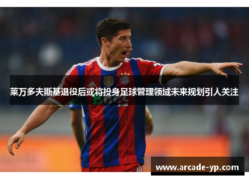 莱万多夫斯基退役后或将投身足球管理领域未来规划引人关注