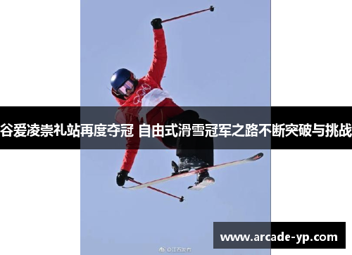 谷爱凌崇礼站再度夺冠 自由式滑雪冠军之路不断突破与挑战