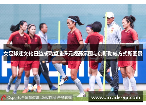 女足球迷文化日益成熟塑造多元观赛氛围与创新助威方式新图景