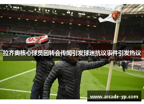 拉齐奥核心球员因转会传闻引发球迷抗议事件引发热议