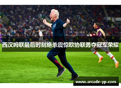 西汉姆联最后时刻绝杀震惊欧协联勇夺冠军荣耀