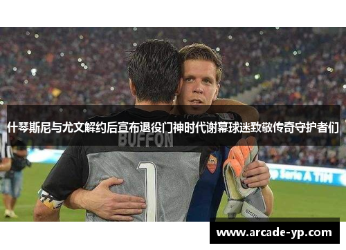 什琴斯尼与尤文解约后宣布退役门神时代谢幕球迷致敬传奇守护者们